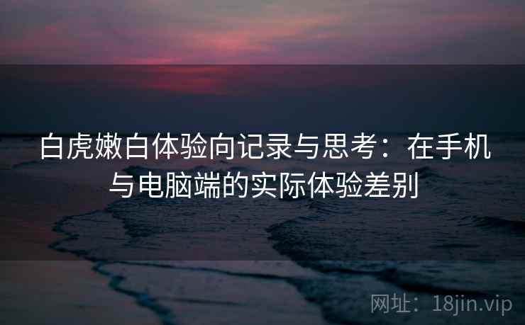 白虎嫩白体验向记录与思考：在手机与电脑端的实际体验差别
