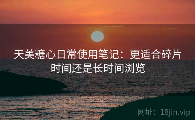 天美糖心日常使用笔记：更适合碎片时间还是长时间浏览