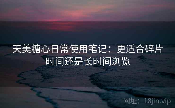 天美糖心日常使用笔记:更适合碎片时间还是长时间浏览 天美糖心日常使用笔记:更适合碎片时间还是长时间浏览