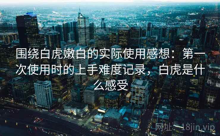 围绕白虎嫩白的实际使用感想:第一次使用时的上手难度记录,白虎是什么感受 围绕白虎嫩白的实际使用感想:第一次使用时的上手难度记录,白虎是什么感受