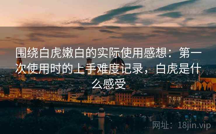 围绕白虎嫩白的实际使用感想：第一次使用时的上手难度记录，白虎是什么感受