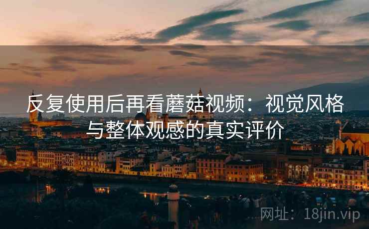 反复使用后再看蘑菇视频：视觉风格与整体观感的真实评价