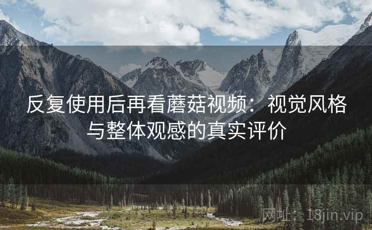 反复使用后再看蘑菇视频:视觉风格与整体观感的真实评价 反复使用后再看蘑菇视频:视觉风格与整体观感的真实评价