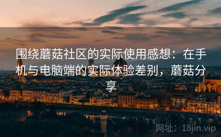 围绕蘑菇社区的实际使用感想:在手机与电脑端的实际体验差别,蘑菇分享 围绕蘑菇社区的实际使用感想:在手机与电脑端的实际体验差别,蘑菇分享
