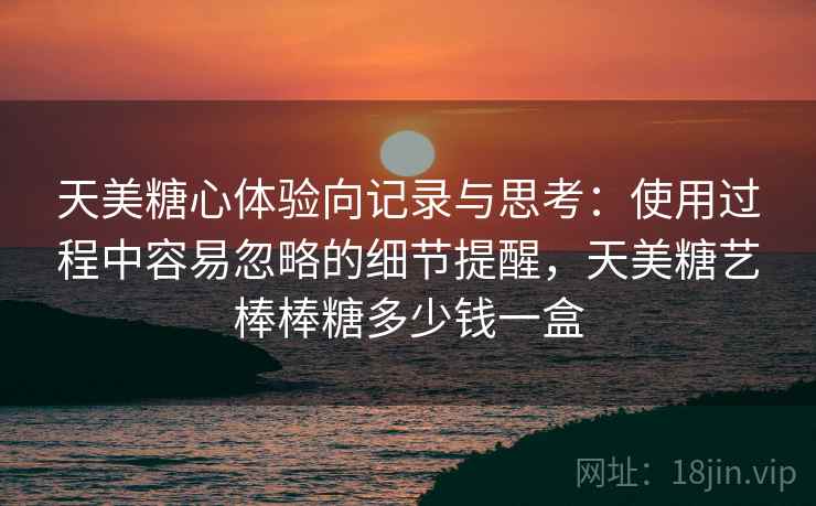 天美糖心体验向记录与思考:使用过程中容易忽略的细节提醒,天美糖艺棒棒糖多少钱一盒 天美糖心体验向记录与思考:使用过程中容易忽略的细节提醒,天美糖艺棒棒糖多少钱一盒