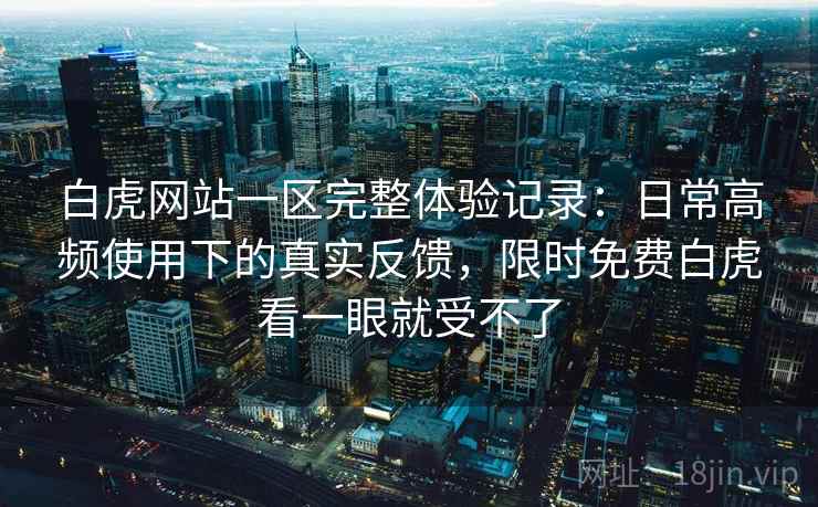 白虎网站一区完整体验记录：日常高频使用下的真实反馈，限时免费白虎看一眼就受不了