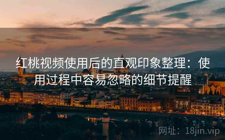 红桃视频使用后的直观印象整理：使用过程中容易忽略的细节提醒