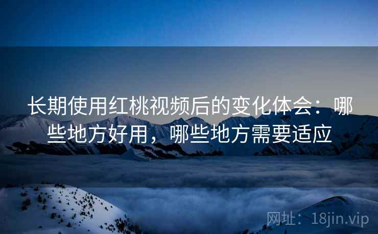 长期使用红桃视频后的变化体会：哪些地方好用，哪些地方需要适应