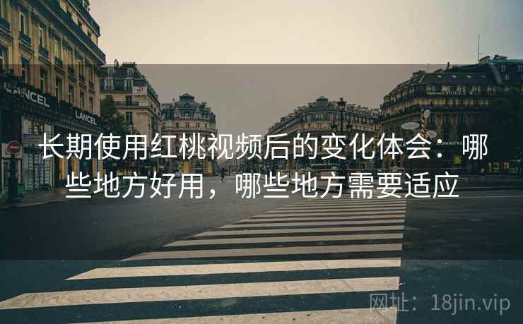 长期使用红桃视频后的变化体会：哪些地方好用，哪些地方需要适应