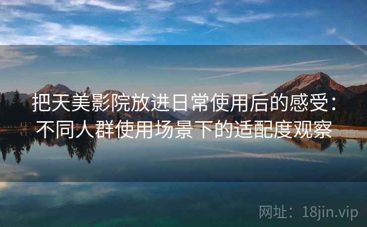 把天美影院放进日常使用后的感受：不同人群使用场景下的适配度观察