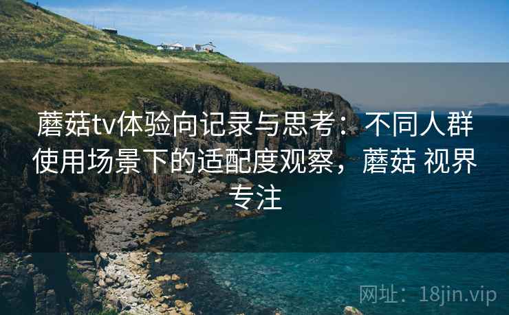 蘑菇tv体验向记录与思考：不同人群使用场景下的适配度观察，蘑菇 视界专注