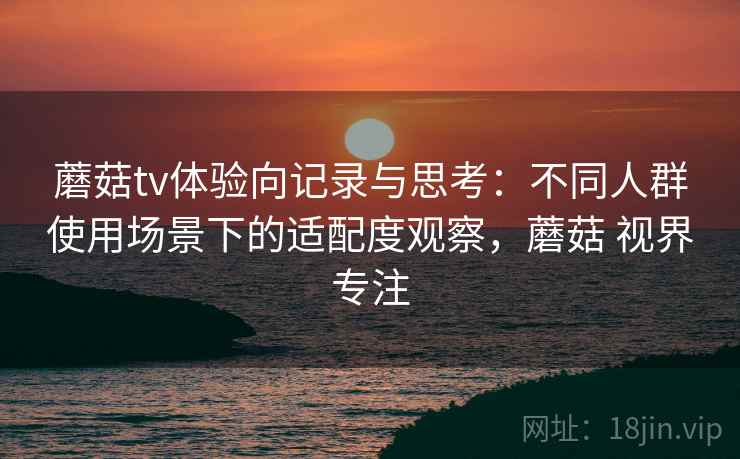 蘑菇tv体验向记录与思考:不同人群使用场景下的适配度观察,蘑菇 视界专注 蘑菇tv体验向记录与思考:不同人群使用场景下的适配度观察,蘑菇 视界专注