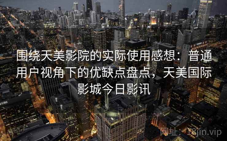 围绕天美影院的实际使用感想：普通用户视角下的优缺点盘点，天美国际影城今日影讯