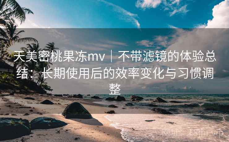 天美密桃果冻mv｜不带滤镜的体验总结：长期使用后的效率变化与习惯调整