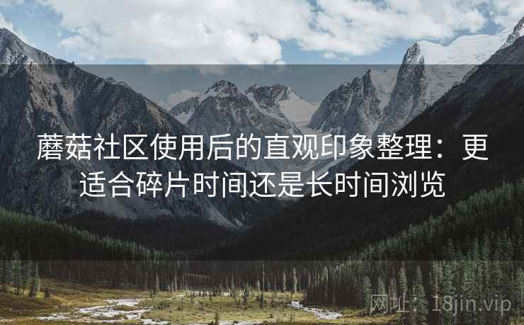 蘑菇社区使用后的直观印象整理：更适合碎片时间还是长时间浏览