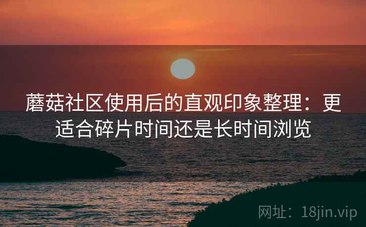 蘑菇社区使用后的直观印象整理:更适合碎片时间还是长时间浏览 蘑菇社区使用后的直观印象整理:更适合碎片时间还是长时间浏览