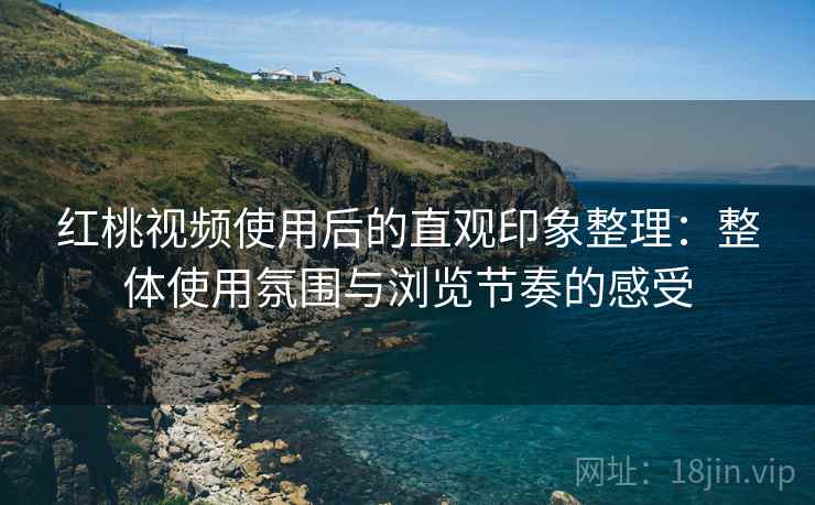 红桃视频使用后的直观印象整理：整体使用氛围与浏览节奏的感受
