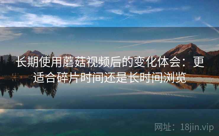 长期使用蘑菇视频后的变化体会：更适合碎片时间还是长时间浏览