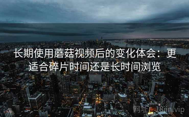 长期使用蘑菇视频后的变化体会：更适合碎片时间还是长时间浏览
