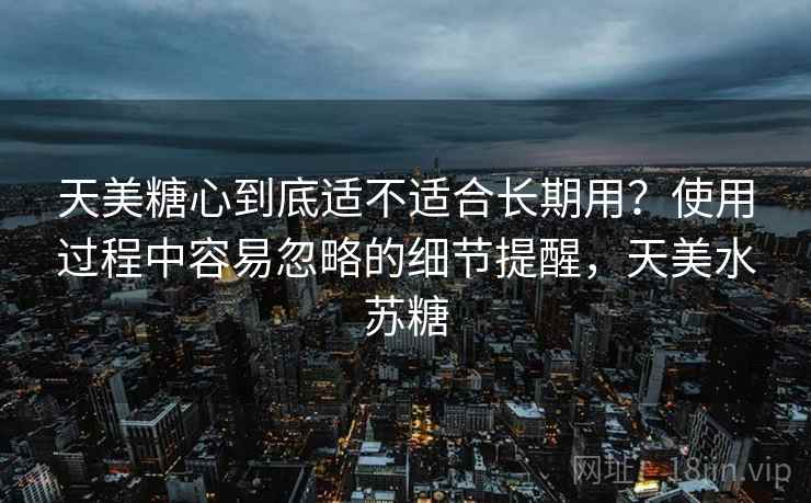 天美糖心到底适不适合长期用？使用过程中容易忽略的细节提醒，天美水苏糖