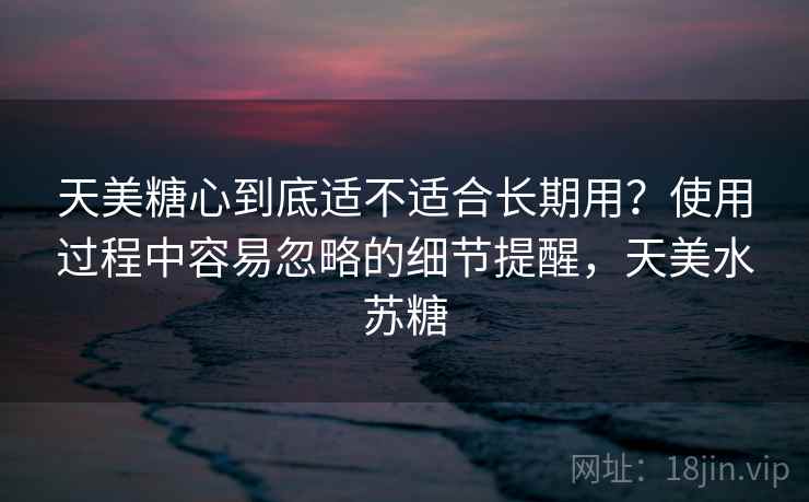 天美糖心到底适不适合长期用?使用过程中容易忽略的细节提醒,天美水苏糖 天美糖心到底适不适合长期用?使用过程中容易忽略的细节提醒,天美水苏糖