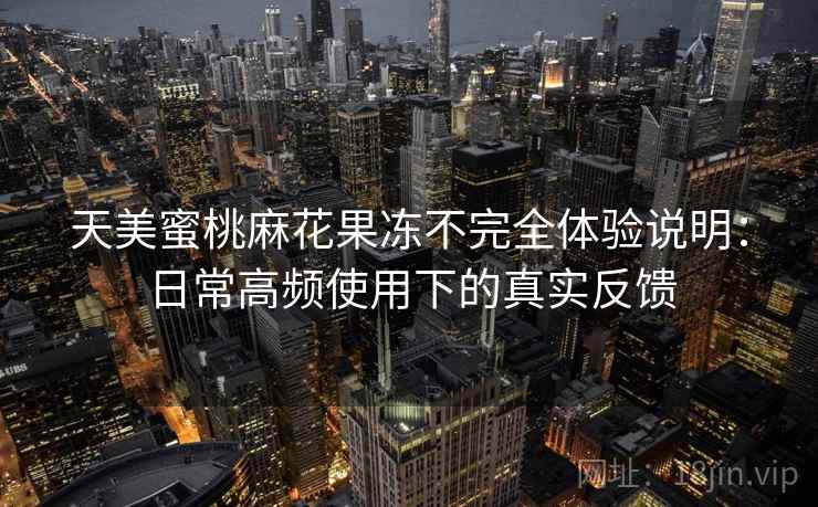 天美蜜桃麻花果冻不完全体验说明：日常高频使用下的真实反馈