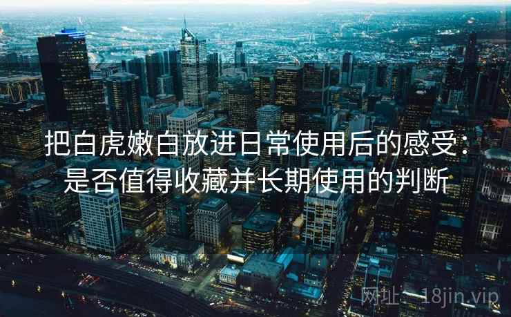 把白虎嫩白放进日常使用后的感受：是否值得收藏并长期使用的判断