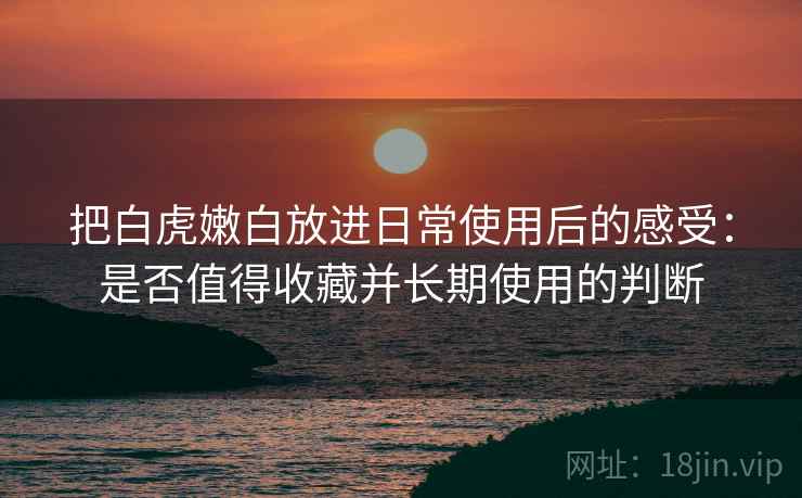 把白虎嫩白放进日常使用后的感受：是否值得收藏并长期使用的判断
