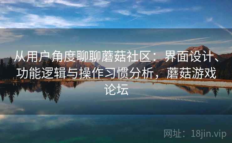 从用户角度聊聊蘑菇社区：界面设计、功能逻辑与操作习惯分析，蘑菇游戏论坛