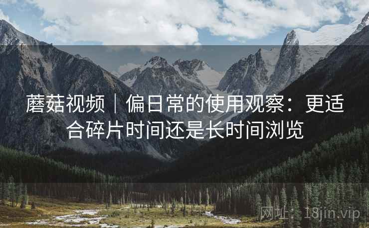 蘑菇视频｜偏日常的使用观察：更适合碎片时间还是长时间浏览
