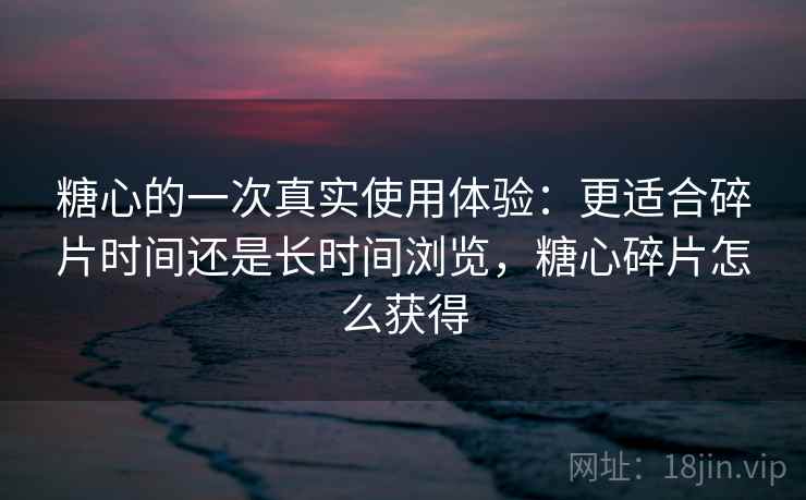 糖心的一次真实使用体验：更适合碎片时间还是长时间浏览，糖心碎片怎么获得