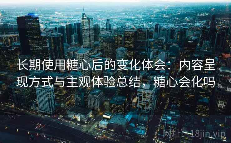 长期使用糖心后的变化体会:内容呈现方式与主观体验总结,糖心会化吗 长期使用糖心后的变化体会:内容呈现方式与主观体验总结,糖心会化吗