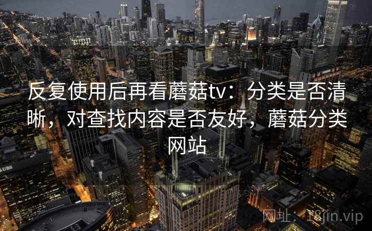反复使用后再看蘑菇tv：分类是否清晰，对查找内容是否友好，蘑菇分类网站