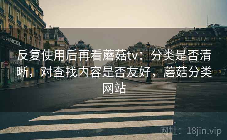 反复使用后再看蘑菇tv:分类是否清晰,对查找内容是否友好,蘑菇分类网站 反复使用后再看蘑菇tv:分类是否清晰,对查找内容是否友好,蘑菇分类网站