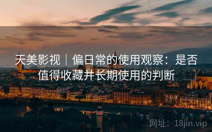 天美影视｜偏日常的使用观察：是否值得收藏并长期使用的判断