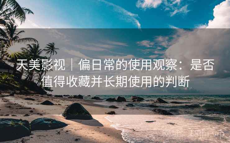天美影视|偏日常的使用观察:是否值得收藏并长期使用的判断 天美影视|偏日常的使用观察:是否值得收藏并长期使用的判断