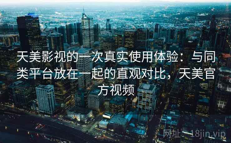 天美影视的一次真实使用体验:与同类平台放在一起的直观对比,天美官方视频 天美影视的一次真实使用体验:与同类平台放在一起的直观对比,天美官方视频