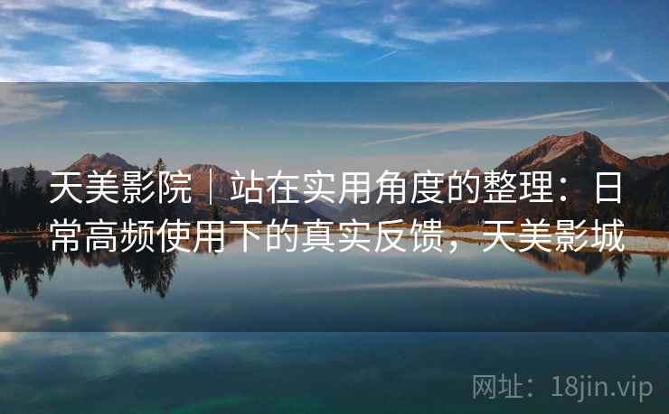 天美影院｜站在实用角度的整理：日常高频使用下的真实反馈，天美影城