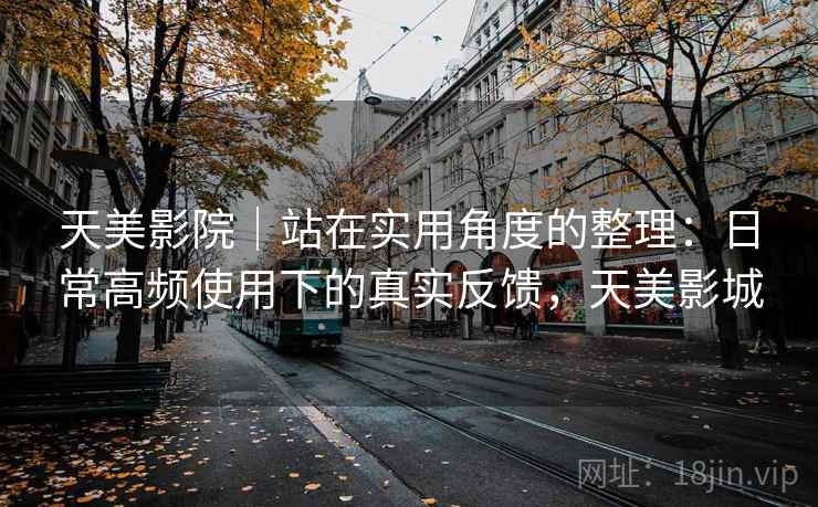 天美影院｜站在实用角度的整理：日常高频使用下的真实反馈，天美影城