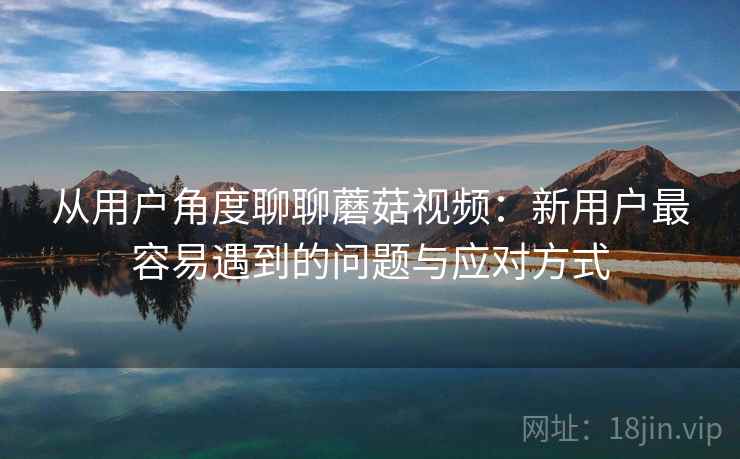 从用户角度聊聊蘑菇视频：新用户最容易遇到的问题与应对方式
