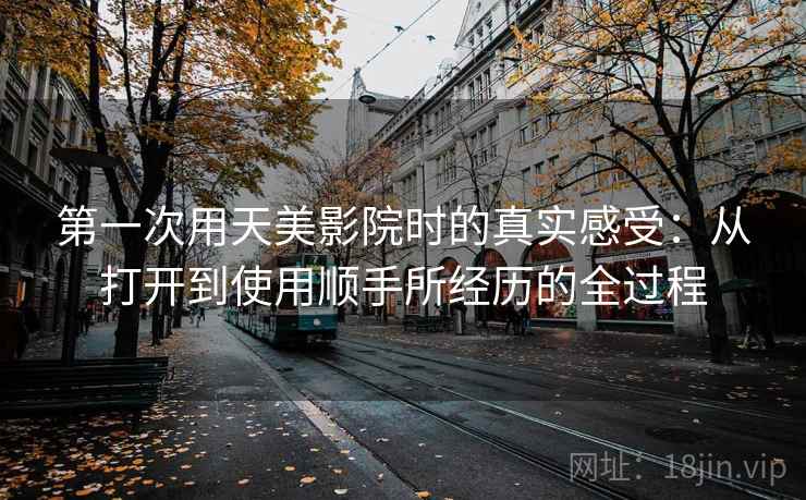 第一次用天美影院时的真实感受:从打开到使用顺手所经历的全过程 第一次用天美影院时的真实感受:从打开到使用顺手所经历的全过程