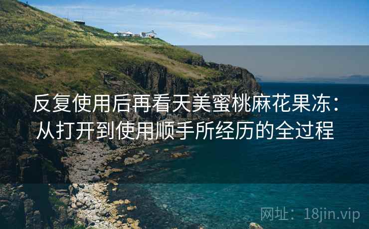 反复使用后再看天美蜜桃麻花果冻：从打开到使用顺手所经历的全过程