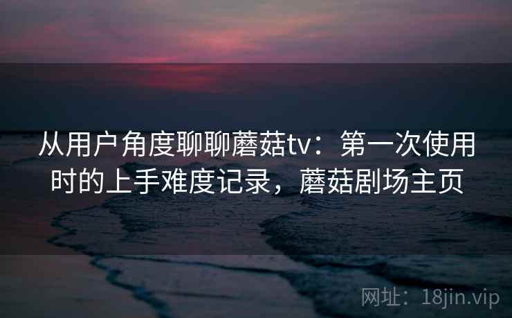 从用户角度聊聊蘑菇tv：第一次使用时的上手难度记录，蘑菇剧场主页