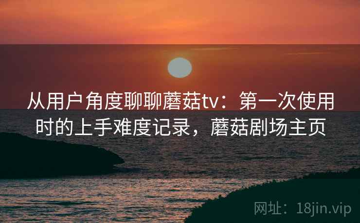 从用户角度聊聊蘑菇tv:第一次使用时的上手难度记录,蘑菇剧场主页 从用户角度聊聊蘑菇tv:第一次使用时的上手难度记录,蘑菇剧场主页