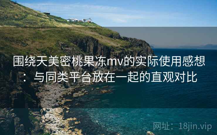 围绕天美密桃果冻mv的实际使用感想：与同类平台放在一起的直观对比