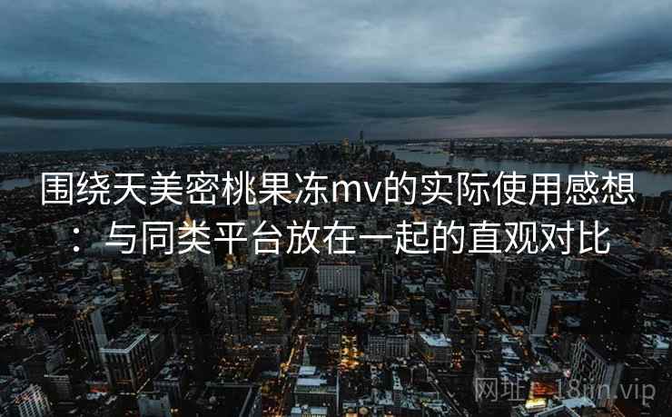 围绕天美密桃果冻mv的实际使用感想：与同类平台放在一起的直观对比