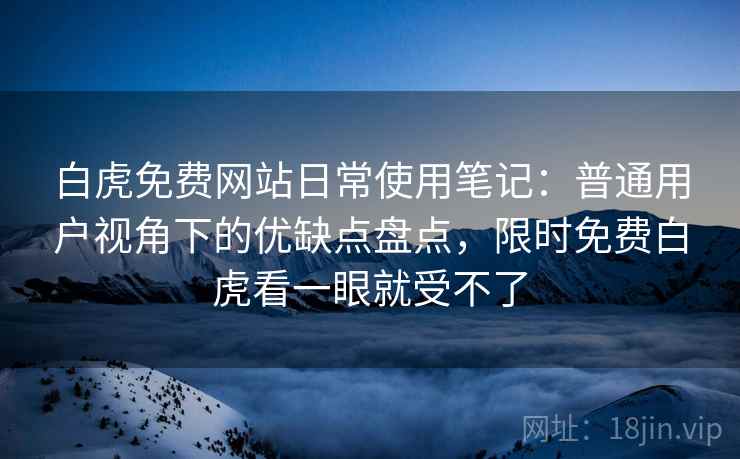 白虎免费网站日常使用笔记：普通用户视角下的优缺点盘点，限时免费白虎看一眼就受不了