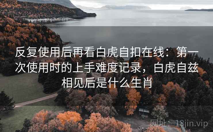 反复使用后再看白虎自扣在线:第一次使用时的上手难度记录,白虎自兹相见后是什么生肖 反复使用后再看白虎自扣在线:第一次使用时的上手难度记录,白虎自兹相见后是什么生肖
