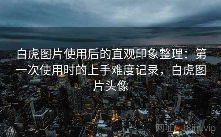 白虎图片使用后的直观印象整理：第一次使用时的上手难度记录，白虎图片头像