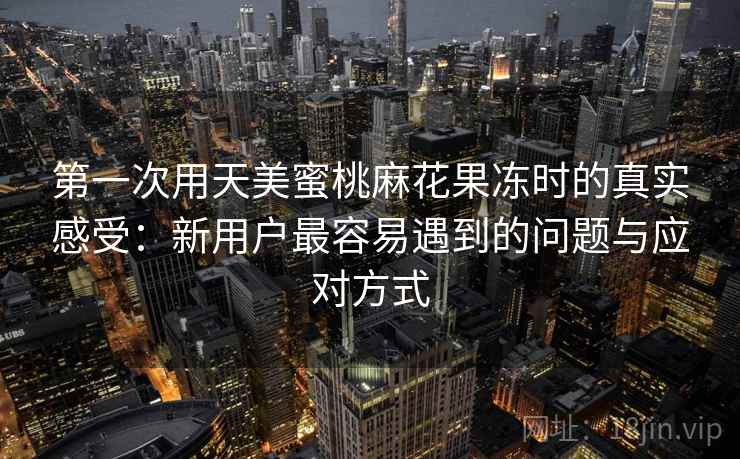 第一次用天美蜜桃麻花果冻时的真实感受:新用户最容易遇到的问题与应对方式 第一次用天美蜜桃麻花果冻时的真实感受:新用户最容易遇到的问题与应对方式